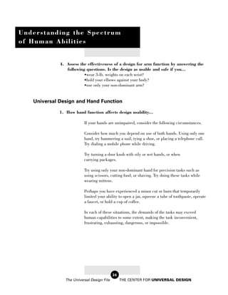 Understanding the Spectrum
of Human Abilities


             4. Assess the effectiveness of a design for arm function by answering the
                following questions. Is the design as usable and safe if you...
                         •wear 3-lb. weights on each wrist?
                         •hold your elbows against your body?
                         •use only your non-dominant arm?


   Universal Design and Hand Function

             1. How hand function affects design usability...

                          If your hands are unimpaired, consider the following circumstances.

                          Consider how much you depend on use of both hands. Using only one
                          hand, try hammering a nail, tying a shoe, or placing a telephone call.
                          Try dialing a mobile phone while driving.

                          Try turning a door knob with oily or wet hands, or when
                          carrying packages.

                          Try using only your non-dominant hand for precision tasks such as
                          using scissors, cutting food, or shaving. Try doing these tasks while
                          wearing mittens.

                          Perhaps you have experienced a minor cut or burn that temporarily
                          limited your ability to open a jar, squeeze a tube of toothpaste, operate
                          a faucet, or hold a cup of coffee.

                          In each of these situations, the demands of the tasks may exceed
                          human capabilities to some extent, making the task inconvenient,
                          frustrating, exhausting, dangerous, or impossible.




                                            26
                The Universal Design File        THE CENTER FOR UNIVERSAL DESIGN
 