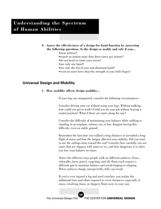 Understanding the Spectrum
of Human Abilities


             4. Assess the effectiveness of a design for hand function by answering
                the following questions. Is the design as usable and safe if you...
                         •wear mittens?
                         •repeat no motion more than three times per minute?
                         •do not bend or rotate your wrists?
                         •use only one hand?
                         •use only the fist of your non-dominant hand?
                         •exert no more force than the strength in your little finger?


   Universal Design and Mobility

             1. How mobility affects design usability...

                          If your legs are unimpaired, consider the following circumstances.

                          Consider driving your car without using your legs. Without walking,
                          how could you get to work? Could you do your job without leaving a
                          seated position? What if there are stairs along the way?

                          Consider the difficulty of maintaining your balance while walking or
                          standing in an airplane, subway car, or bus. Imagine having this
                          difficulty even on stable ground.

                          Remember the last time you walked a long distance or ascended a long
                          flight of stairs and how the fatigue affected your stability. Did you tend
                          to use the railings more toward the end? Consider how carefully you use
                          stairs that are slippery with water or ice, and how dangerous it is when
                          you lose your balance on stairs.

                          Notice the different ways people walk on different surfaces. Grass,
                          sidewalks, loose gravel, carpeting, and tile floors each require a
                          different gait to maintain balance and avoid tripping or slipping.
                          When surfaces change unexpectedly, falls can result.

                          If you’ve ever injured a leg and used crutches, you realize the
                          additional time and effort required to cover distances, especially if
                          stairs, revolving doors, or slippery floors were in your way.


                                            28
                The Universal Design File        THE CENTER FOR UNIVERSAL DESIGN
 