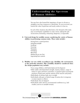 Understanding the Spectrum
               of Human Abilities


             You may have also learned the importance of space to elevate or
             straighten your leg or maneuver a wheelchair. As you recovered, you
             learned the value of grab bars and sturdy surfaces to lean on.

             In each of the situations described above, the demands of the tasks
             may exceed human capabilities to some extent, making the task
             inconvenient, frustrating, exhausting, dangerous, or impossible.

2. Universal design for mobility means considering the variety of human
   abilities in performing common tasks. These tasks include:
             •rising from a seated position
             •standing upright
             •walking
             •running
             •jumping
             •climbing
             •kneeling
             •balancing on one foot
             •operating foot controls


3. Mobility can vary widely according to age, disability, the environment,
   or the particular situation. This variability should be considered when
   the design population may include:
             •very young children, with limited physical development
             •older adults with diminished strength, stamina, balance, range of
              motion in spine and lower extremities, or proprioception (sensing the
              positions of body parts and the motions of the muscles and joints)
             •individuals of extreme body size or weight
             •individuals with pain or limited range of motion due to temporary
              or minor injuries or illness
             •individuals who are fatigued
             •individuals under adverse environmental conditions (e.g., bad
              weather, uneven or unstable terrain)




                            29
The Universal Design File        THE CENTER FOR UNIVERSAL DESIGN
 