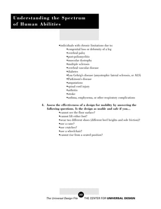Understanding the Spectrum
of Human Abilities



                        •individuals with chronic limitations due to:
                              •congenital loss or deformity of a leg
                              •cerebral palsy
                              •post-poliomyelitis
                              •muscular dystrophy
                              •multiple sclerosis
                              •cerebral vascular disease
                              •diabetes
                              •Lou Gehrig’s disease (amyotrophic lateral sclerosis, or ALS)
                              •Parkinson’s disease
                              •amputations
                              •spinal cord injury
                              •arthritis
                              •stroke
                              •asthma, emphysema, or other respiratory complications

          4. Assess the effectiveness of a design for mobility by answering the
             following questions. Is the design as usable and safe if you...
                      •cannot see the floor surface?
                      •cannot lift either foot?
                      •wear two different shoes (different heel heights and sole friction)?
                      •use a cane?
                      •use crutches?
                      •use a wheelchair?
                      •cannot rise from a seated position?




                                         30
             The Universal Design File        THE CENTER FOR UNIVERSAL DESIGN
 