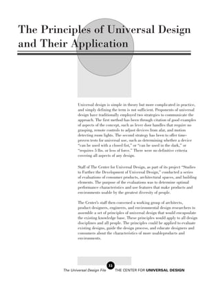 The Principles of Universal Design
and Their Application




                Universal design is simple in theory but more complicated in practice,
                and simply defining the term is not sufficient. Proponents of universal
                design have traditionally employed two strategies to communicate the
                approach. The first method has been through citation of good examples
                of aspects of the concept, such as lever door handles that require no
                grasping, remote controls to adjust devices from afar, and motion
                detecting room lights. The second strategy has been to offer time-
                proven tests for universal use, such as determining whether a device
                “can be used with a closed fist,” or “can be used in the dark,” or
                “requires 5 lbs. or less of force.” There were no definitive criteria
                covering all aspects of any design.

                Staff of The Center for Universal Design, as part of its project “Studies
                to Further the Development of Universal Design,” conducted a series
                of evaluations of consumer products, architectural spaces, and building
                elements. The purpose of the evaluations was to determine optimal
                performance characteristics and use features that make products and
                environments usable by the greatest diversity of people.

                The Center’s staff then convened a working group of architects,
                product designers, engineers, and environmental design researchers to
                assemble a set of principles of universal design that would encapsulate
                the existing knowledge base. These principles would apply to all design
                disciplines and all people. The principles could be applied to evaluate
                existing designs, guide the design process, and educate designers and
                consumers about the characteristics of more usableproducts and
                environments.




                                    32
        The Universal Design File        THE CENTER FOR UNIVERSAL DESIGN
 