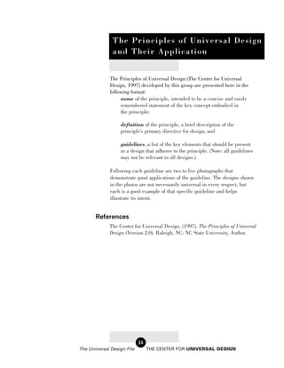 T h e P r in c ip le s o f U n iv e r s a l D e s i g n
               a nd T h e ir A p p lic a t io n


             The Principles of Universal Design (The Center for Universal
             Design, 1997) developed by this group are presented here in the
             following format:
                  name of the principle, intended to be a concise and easily
                  remembered statement of the key concept embodied in
                  the principle;

                  definition of the principle, a brief description of the
                  principle’s primary directive for design; and

                  guidelines, a list of the key elements that should be present
                  in a design that adheres to the principle. (Note: all guidelines
                  may not be relevant to all designs.)

             Following each guideline are two to five photographs that
             demonstrate good applications of the guideline. The designs shown
             in the photos are not necessarily universal in every respect, but
             each is a good example of that specific guideline and helps
             illustrate its intent.


       References
             The Center for Universal Design. (1997). The Principles of Universal
             Design (Version 2.0). Raleigh, NC: NC State University, Author.




                            33
The Universal Design File        THE CENTER FOR UNIVERSAL DESIGN
 