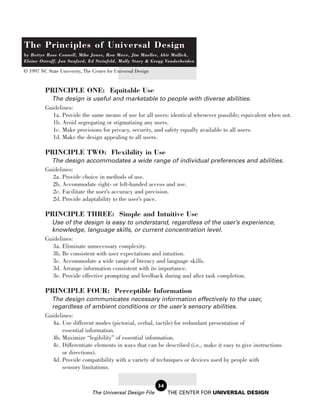 The Principles of Universal Design
by Bettye Rose Connell, Mike Jones, Ron Mace, Jim Mueller, Abir Mullick,
Elaine Ostroff, Jon Sanford, Ed Steinfeld, Molly Story & Gregg Vanderheiden

© 1997 NC State University, The Center for Universal Design


          PRINCIPLE ONE: Equitable Use
            The design is useful and marketable to people with diverse abilities.
          Guidelines:
            1a. Provide the same means of use for all users: identical whenever possible; equivalent when not.
            1b. Avoid segregating or stigmatizing any users.
            1c. Make provisions for privacy, security, and safety equally available to all users.
            1d. Make the design appealing to all users.

          PRINCIPLE TWO: Flexibility in Use
            The design accommodates a wide range of individual preferences and abilities.
          Guidelines:
            2a. Provide choice in methods of use.
            2b. Accommodate right- or left-handed access and use.
            2c. Facilitate the user’s accuracy and precision.
            2d. Provide adaptability to the user’s pace.

          PRINCIPLE THREE: Simple and Intuitive Use
            Use of the design is easy to understand, regardless of the user’s experience,
            knowledge, language skills, or current concentration level.
          Guidelines:
            3a. Eliminate unnecessary complexity.
            3b. Be consistent with user expectations and intuition.
            3c. Accommodate a wide range of literacy and language skills.
            3d. Arrange information consistent with its importance.
            3e. Provide effective prompting and feedback during and after task completion.

          PRINCIPLE FOUR: Perceptible Information
            The design communicates necessary information effectively to the user,
            regardless of ambient conditions or the user’s sensory abilities.
          Guidelines:
            4a. Use different modes (pictorial, verbal, tactile) for redundant presentation of
                essential information.
            4b. Maximize “legibility” of essential information.
            4c. Differentiate elements in ways that can be described (i.e., make it easy to give instructions
                or directions).
            4d. Provide compatibility with a variety of techniques or devices used by people with
                sensory limitations.

                                                              34
                                The Universal Design File          THE CENTER FOR UNIVERSAL DESIGN
 