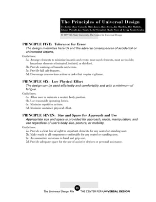 The Principles of Universal Design
                               by Bettye Rose Connell, Mike Jones, Ron Mace, Jim Mueller, Abir Mullick,
                               Elaine Ostroff, Jon Sanford, Ed Steinfeld, Molly Story & Gregg Vanderheiden

                              © 1997 NC State University, The Center for Universal Design


PRINCIPLE FIVE: Tolerance for Error
  The design minimizes hazards and the adverse consequences of accidental or
  unintended actions.
Guidelines:
  5a. Arrange elements to minimize hazards and errors: most used elements, most accessible;
      hazardous elements eliminated, isolated, or shielded.
  5b. Provide warnings of hazards and errors.
  5c. Provide fail safe features.
  5d. Discourage unconscious action in tasks that require vigilance.

PRINCIPLE SIX: Low Physical Effort
  The design can be used efficiently and comfortably and with a minimum of
  fatigue.
Guidelines:
  6a. Allow user to maintain a neutral body position.
  6b. Use reasonable operating forces.
  6c. Minimize repetitive actions.
  6d. Minimize sustained physical effort.

PRINCIPLE SEVEN: Size and Space for Approach and Use
  Appropriate size and space is provided for approach, reach, manipulation, and
  use regardless of user’s body size, posture, or mobility.
Guidelines:
  7a. Provide a clear line of sight to important elements for any seated or standing user.
  7b. Make reach to all components comfortable for any seated or standing user.
  7c. Accommodate variations in hand and grip size.
  7d. Provide adequate space for the use of assistive devices or personal assistance.




                                            35
                The Universal Design File        THE CENTER FOR UNIVERSAL DESIGN
 