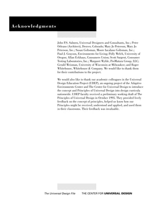 Acknowledgments


                     John P.S. Salmen, Universal Designers and Consultants, Inc.; Peter
                     Orleans (Architect), Denver, Colorado; Mary Jo Peterson, Mary Jo
                     Peterson, Inc.; Susan Goltsman, Moore Iacafano Goltsman, Inc.;
                     Paul J. Grayson, Environments for Living; Polly Welch, University of
                     Oregon; Allan Eckhaus, Consumers Union; Scott Sargent, Consumer
                     Testing Laboratories, Inc.; Margaret Wylde, ProMatura Group, LLC;
                     Gerald Weisman, University of Wisconsin at Milwaukee; and Roger
                     Whitehouse, Whitehouse & Company. We would like to thank them
                     for their contributions to the project.

                     We would also like to thank our academic colleagues in the Universal
                     Design Education Project (UDEP), an ongoing project of the Adaptive
                     Environments Center and The Center for Universal Design to introduce
                     the concept and Principles of Universal Design into design curricula
                     nationwide. UDEP faculty received a preliminary working draft of The
                     Principles of Universal Design in October 1995. They provided lively
                     feedback on the concept of principles, helped us know how our
                     Principles might be received, understood and applied, and used them
                     in their classrooms. Their feedback was invaluable.




           The Universal Design File    THE CENTER FOR UNIVERSAL DESIGN
 