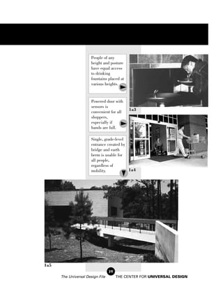 People of any
                       height and posture
                       have equal access
                       to drinking
                       fountains placed at
                       various heights.


                       Powered door with
                       sensors is
                                             1a3
                       convenient for all
                       shoppers,
                       especially if
                       hands are full.

                       Single, grade-level
                       entrance created by
                       bridge and earth
                       berm is usable for
                       all people,
                       regardless of
                       mobility.           1a4




1a5
                                  39
      The Universal Design File        THE CENTER FOR UNIVERSAL DESIGN
 