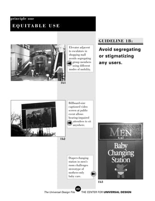principle one

 E Q U I TA B L E U S E


                                                           GUIDELINE 1B:
                                    Elevator adjacent
                                    to escalators in       Avoid segregating
                                    shopping mall
                                    avoids segregating
                                                           or stigmatizing
                                        group members      any users.
                                       using different
                                    modes of mobility.



                             1b1




                                    Billboard-size
                                    captioned video
                                    screen at public
                                    event allows
                                    hearing-impaired
                                        attendees to sit
                                        anywhere.



                            1b2




                                    Diaper-changing
                                    station in men's
                                    room challenges
                                    stereotype of
                                    mothers-only
                                    baby care.
                                                           1b3

                                            40
                The Universal Design File        THE CENTER FOR UNIVERSAL DESIGN
 