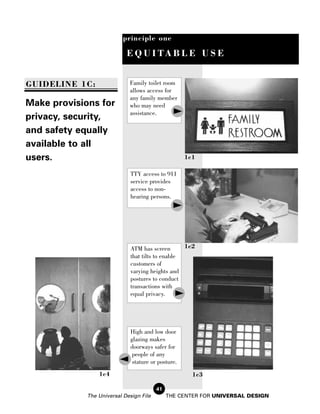 principle one

                            E Q U I TA B L E U S E


GUIDELINE 1C:                Family toilet room
                             allows access for
                             any family member
Make provisions for          who may need
                             assistance.
privacy, security,
and safety equally
available to all
users.                                               1c1

                              TTY access to 911
                              service provides
                              access to non-
                              hearing persons.




                              ATM has screen       1c2
                              that tilts to enable
                              customers of
                              varying heights and
                              postures to conduct
                              transactions with
                              equal privacy.




                              High and low door
                              glazing makes
                              doorways safer for
                               people of any
                               stature or posture.
                 1c4                                   1c3

                                         41
             The Universal Design File        THE CENTER FOR UNIVERSAL DESIGN
 