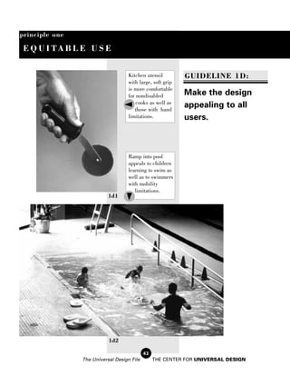 principle one

 E Q U I TA B L E U S E


                                    Kitchen utensil         GUIDELINE 1D:
                                    with large, soft grip
                                    is more comfortable
                                    for nondisabled         Make the design
                                        cooks as well as
                                       those with hand
                                                            appealing to all
                                    limitations.            users.



                                    Ramp into pool
                                    appeals to children
                                    learning to swim as
                                    well as to swimmers
                                    with mobility
                                       limitations.
                           1d1




                           1d2

                                            42
                The Universal Design File        THE CENTER FOR UNIVERSAL DESIGN
 