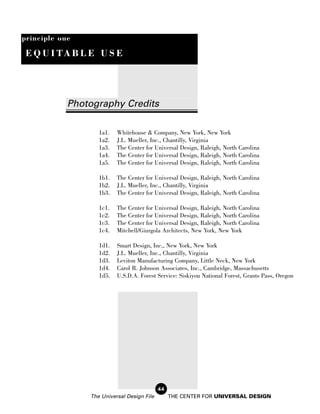 principle one

 E Q U I TA B L E U S E




            Photography Credits

                   1a1.   Whitehouse & Company, New York, New York
                   1a2.   J.L. Mueller, Inc., Chantilly, Virginia
                   1a3.   The Center for Universal Design, Raleigh, North Carolina
                   1a4.   The Center for Universal Design, Raleigh, North Carolina
                   1a5.   The Center for Universal Design, Raleigh, North Carolina

                   1b1.   The Center for Universal Design, Raleigh, North Carolina
                   1b2.   J.L. Mueller, Inc., Chantilly, Virginia
                   1b3.   The Center for Universal Design, Raleigh, North Carolina

                   1c1.   The Center for Universal Design, Raleigh, North Carolina
                   1c2.   The Center for Universal Design, Raleigh, North Carolina
                   1c3.   The Center for Universal Design, Raleigh, North Carolina
                   1c4.   Mitchell/Giurgola Architects, New York, New York

                   1d1.   Smart Design, Inc., New York, New York
                   1d2.   J.L. Mueller, Inc., Chantilly, Virginia
                   1d3.   Leviton Manufacturing Company, Little Neck, New York
                   1d4.   Carol R. Johnson Associates, Inc., Cambridge, Massachusetts
                   1d5.   U.S.D.A. Forest Service: Siskiyou National Forest, Grants Pass, Oregon




                                            44
                The Universal Design File        THE CENTER FOR UNIVERSAL DESIGN
 