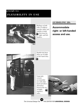principle two

 FLEXIBILITY IN USE


                                                             GUIDELINE 2B:
                                    Railings on both
                                    sides of walkway         Accommodate
                                    provides safety and
                                    stability in both        right- or left-handed
                                        directions for
                                        right- and left-     access and use.
                                    handers.



                             2b1




                                    Double-leaf doors
                                    allow use of right-
                                    or left- hand entry.




                                    Large-grip
                                    scissors
                                    accommodate
                                    use with either
                                    hand and allows
                                    alternation
                                    between the two
                                    in highly
                                    repetitive
                                    tasks.
                           2b2                         2b3

                                            48
                The Universal Design File        THE CENTER FOR UNIVERSAL DESIGN
 
