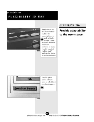 principle two

 FLEXIBILITY IN USE


                                                            GUIDELINE 2D:
                                 Speed control on
                                 dictation machine          Provide adaptability
                                 enables the
                                 transcriptionist to
                                                            to the user's pace.
                                    work at his/her
                                    best pace; tape
                                 recorders with this
                                 feature are
                                 preferred by many
                                 visually impaired
                             2d1 “talking book”
                                 readers who listen
                                 at accelerated rates.




                                    Tutorial option
                                    allows software
                                    users to select their
                                    own learning pace.




                             2d2




                                            50
                The Universal Design File        THE CENTER FOR UNIVERSAL DESIGN
 