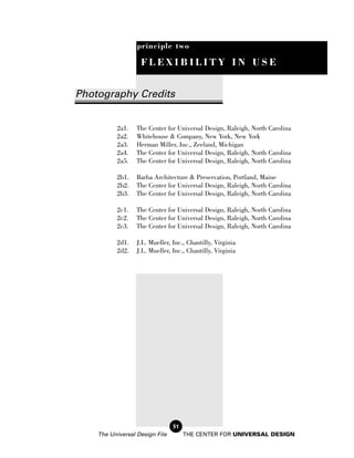 principle two

                   FLEXIBILITY IN USE


Photography Credits


          2a1.    The Center for Universal Design, Raleigh, North Carolina
          2a2.    Whitehouse & Company, New York, New York
          2a3.    Herman Miller, Inc., Zeeland, Michigan
          2a4.    The Center for Universal Design, Raleigh, North Carolina
          2a5.    The Center for Universal Design, Raleigh, North Carolina

          2b1.    Barba Architecture & Preservation, Portland, Maine
          2b2.    The Center for Universal Design, Raleigh, North Carolina
          2b3.    The Center for Universal Design, Raleigh, North Carolina

          2c1.    The Center for Universal Design, Raleigh, North Carolina
          2c2.    The Center for Universal Design, Raleigh, North Carolina
          2c3.    The Center for Universal Design, Raleigh, North Carolina

          2d1.    J.L. Mueller, Inc., Chantilly, Virginia
          2d2.    J.L. Mueller, Inc., Chantilly, Virginia




                                51
    The Universal Design File        THE CENTER FOR UNIVERSAL DESIGN
 
