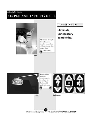 principle three

 SIMPLE AND INTUITIVE USE


                                                              GUIDELINE 3A:

                                                              Eliminate
                                                              unnecessary
                                                              complexity.
                                      Operation of single-
                                      lever faucet is
                                      readily understood
                                      without instruction
                                      or previous
                                          experience.

                             3a1




                                     Use of icons
                                     reduces
                                     complexity of
                                     control panel
                                     for hospital
                                     patient's room.




                               3a2                      3a2 inset.




                                              54
                  The Universal Design File        THE CENTER FOR UNIVERSAL DESIGN
 