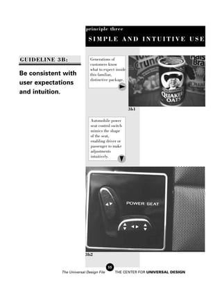 principle three

                            SIMPLE AND INTUITIVE USE


GUIDELINE 3B:                Generations of
                             customers know
                             what to expect inside
Be consistent with           this familiar,
                             distinctive package.
user expectations
and intuition.

                                                     3b1

                             Automobile power
                             seat control switch
                             mimics the shape
                             of the seat,
                             enabling driver or
                             passenger to make
                             adjustments
                             intuitively.




                          3b2

                                         55
             The Universal Design File        THE CENTER FOR UNIVERSAL DESIGN
 