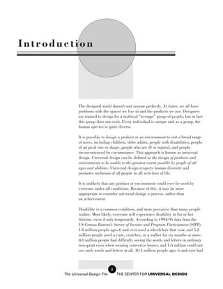 Introduction




               The designed world doesn’t suit anyone perfectly. At times, we all have
               problems with the spaces we live in and the products we use. Designers
               are trained to design for a mythical “average” group of people, but in fact
               this group does not exist. Every individual is unique and as a group, the
               human species is quite diverse.

               It is possible to design a product or an environment to suit a broad range
               of users, including children, older adults, people with disabilities, people
               of atypical size or shape, people who are ill or injured, and people
               inconvenienced by circumstance. This approach is known as universal
               design. Universal design can be defined as the design of products and
               environments to be usable to the greatest extent possible by people of all
               ages and abilities. Universal design respects human diversity and
               promotes inclusion of all people in all activities of life.

               It is unlikely that any product or environment could ever be used by
               everyone under all conditions. Because of this, it may be more
               appropriate to consider universal design a process, rather than
               an achievement.

               Disability is a common condition, and more pervasive than many people
               realize. Most likely, everyone will experience disability in his or her
               lifetime, even if only temporarily. According to 1994-95 data from the
               US Census Bureau’s Survey of Income and Program Participation (SIPP),
               1.8 million people ages 6 and over used a wheelchair that year, and 5.2
               million people used a cane, crutches, or a walker for six months or more.
               8.8 million people had difficulty seeing the words and letters in ordinary
               newsprint even when wearing corrective lenses, and 1.6 million could not
               see such words and letters at all. 10.1 million people ages 6 and over had



                                   2
       The Universal Design File       THE CENTER FOR UNIVERSAL DESIGN
 