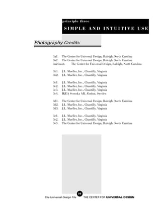 principle three

                   SIMPLE AND INTUITIVE USE


Photography Credits

          3a1. The Center for Universal Design, Raleigh, North Carolina
          3a2. The Center for Universal Design, Raleigh, North Carolina
          3a2 inset. The Center for Universal Design, Raleigh, North Carolina

          3b1.   J.L. Mueller, Inc., Chantilly, Virginia
          3b2.   J.L. Mueller, Inc., Chantilly, Virginia

          3c1.   J.L. Mueller, Inc., Chantilly, Virginia
          3c2.   J.L. Mueller, Inc., Chantilly, Virginia
          3c3.   J.L. Mueller, Inc., Chantilly, Virginia
          3c4.   IKEA Svenska AB, Almhut, Sweden

          3d1.   The Center for Universal Design, Raleigh, North Carolina
          3d2.   J.L. Mueller, Inc., Chantilly, Virginia
          3d3.   J.L. Mueller, Inc., Chantilly, Virginia

          3e1.   J.L. Mueller, Inc., Chantilly, Virginia
          3e2.   J.L. Mueller, Inc., Chantilly, Virginia
          3e3.   The Center for Universal Design, Raleigh, North Carolina




                                59
    The Universal Design File        THE CENTER FOR UNIVERSAL DESIGN
 