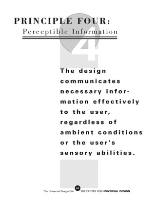 PRINCIPLE FOUR:



                            4
 Perceptible Information




                   The design
                   communicates
                   necessary infor-
                   mation effectively
                   t o t h e u s e r,
                   regardless of
                   ambient conditions
                   or the user's
                   sensory abilities.




                                 61
     The Universal Design File        THE CENTER FOR UNIVERSAL DESIGN
 