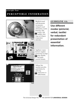 principle four

 P E R C E P T I B L E I N F O R M AT I O N


                                     Modified round          GUIDELINE 4A:
                                     wall thermostat
                                     incorporates
                                     enlarged visual
                                                             Use different
                                     information, tactile    modes (pictorial,
                                     lettering, edge
                                         texture, and        verbal, tactile)
                                         audible click
                                     stops at 2-degree       for redundant
                                     temperature
                              4a1    intervals.              presentation of
                                                             essential
                                                             information.
                                     Appliance manu-
                                     facturer supplies
                                     instructions in large
                                        print, Braille,
                                        and audio
                                     cassette formats.
                             4a2

                                     Subway fare
                                     machine provides
                                     push-button for
                                     selecting
                                        instructions in
                                        audio format.




                              4a3




                                             62
                 The Universal Design File        THE CENTER FOR UNIVERSAL DESIGN
 