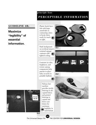 principle four

                                 P E R C E P T I B L E I N F O R M AT I O N


GUIDELINE 4B:                      Plastic bowls have
                                   lids with large
                                   round tabs in
Maximize                           contrasting colors
“legibility” of                    to locate them
                                   easily by touch
essential                          or sight.

information.
                                   Dark background
                                                       4b1
                                   on overhead airport
                                   terminal signage
                                   contrasts with
                                   lighted ceiling.


                                   Contrasts in color,
                                   brightness, and
                                   texture among
                                   components help
                                   parents to place
                                   baby securely in       4b2
                                   portable bathtub.



                                      Subway fare
                                      machine
                                      provides tactile
                                      lettering in all-
                                      capital letters
                                      and printed
                                      lettering in
                                      capital and         4b3
                                      lower case
                                      letters for
                                      maximum
                                          legibility in
                                          each format.
                               4b4
                                              63
                  The Universal Design File        THE CENTER FOR UNIVERSAL DESIGN
 