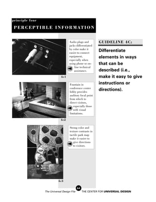 principle four

 P E R C E P T I B L E I N F O R M AT I O N


                                     Audio plugs and        GUIDELINE 4C:
                                     jacks differentiated
                                     by color make it
                                     easier to connect
                                                            Differentiate
                                     equipment,             elements in ways
                                     especially when
                                     using phone or on-     that can be
                                         line technical
                                         assistance.        described (i.e.,
                              4c1                           make it easy to give
                                     Fountain in            instructions or
                                     conference center
                                     lobby provides
                                                            directions).
                                     auditory focal point
                                     from which to
                                     direct visitors,
                                        especially those
                                        with visual
                                     limitations.

                             4c2

                                     Strong color and
                                     texture contrasts in
                                     tactile park map
                                     make it easier to
                                        give directions
                                        to visitors.




                           4c3

                                             64
                 The Universal Design File        THE CENTER FOR UNIVERSAL DESIGN
 