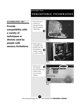 principle four

                             P E R C E P T I B L E I N F O R M AT I O N


GUIDELINE 4D:                  Color television
                               includes an
                               internal decoder
Provide                        chip for program
                               captioning.
compatibility with
a variety of
techniques or
devices used by                                       4d1

people with                    Public phone is
                               compatible with
sensory limitations.           hearing aids and
                               incorporates a
                               volume control
                               as well as a TTY.




                                                      4d2

                               Internet web
                               site includes
                               text-only option for
                               surfers using
                               screen-reader
                               software.




                                                      4d3




                                          65
              The Universal Design File        THE CENTER FOR UNIVERSAL DESIGN
 