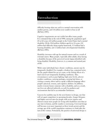 Introduction


             difficulty hearing what was said in a normal conversation with
             another person, and 1.0 million were unable to hear at all
             (McNeil, 1997).

             Cognitive impairments are not visible but affect many people.
             It is estimated that at the end of 1994, among the population aged
             21 to 64 years, 6.0 million people in the United States had a mental
             disability. Of the 35.0 million children aged 6 to 14 years, 2.2
             million had difficulty doing regular homework, 1.5 million had a
             learning disability, and .5 million had a developmental disability
             (McNeil, 1997).

             Disability increases with age for natural reasons and as a result of
             external causes. Many people, especially older adults, deny having
             a disability because of the perceived social stigma identified with
             being disabled. Disability, however, is a common and normal part
             of life.

             While some individuals have chronic conditions, anyone may be
             temporarily disabled. For example, a broken leg, a sprained wrist,
             the flu, pupils dilated for an eye exam, or the lasting effects of a
             loud concert are temporarily disabling conditions. Also,
             circumstances such as poor lighting, high noise levels, adverse
             weather conditions, carrying packages, wearing bad shoes, or
             visiting a country where natives speak a different language affect
             people’s physical, sensory, and cognitive abilities. In addition,
             nearly everyone knows someone with a disability, and as a result,
             our lives are affected indirectly, as well, by products and
             environments that fail to accommodate limitations.

             Concern for usability may be the next frontier in design, one that
             will set apart competitors in upcoming decades. Longer lifespans
             and higher survival rates for people with severe injuries and
             illnesses mean more people are living with disabilities now than at
             any time in history, and the number is increasing. Universal design
             will become even more important as these trends persist and the
             average age of the world’s population continues to climb after the
             turn of the century. Fortunately, the practice of universal design is


                            3
The Universal Design File       THE CENTER FOR UNIVERSAL DESIGN
 