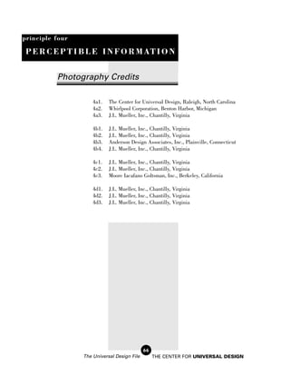 principle four

 P E R C E P T I B L E I N F O R M AT I O N


          Photography Credits

                     4a1.   The Center for Universal Design, Raleigh, North Carolina
                     4a2.   Whirlpool Corporation, Benton Harbor, Michigan
                     4a3.   J.L. Mueller, Inc., Chantilly, Virginia

                     4b1.   J.L. Mueller, Inc., Chantilly, Virginia
                     4b2.   J.L. Mueller, Inc., Chantilly, Virginia
                     4b3.   Anderson Design Associates, Inc., Plainville, Connecticut
                     4b4.   J.L. Mueller, Inc., Chantilly, Virginia

                     4c1.   J.L. Mueller, Inc., Chantilly, Virginia
                     4c2.   J.L. Mueller, Inc., Chantilly, Virginia
                     4c3.   Moore Iacafano Goltsman, Inc., Berkeley, California

                     4d1.   J.L. Mueller, Inc., Chantilly, Virginia
                     4d2.   J.L. Mueller, Inc., Chantilly, Virginia
                     4d3.   J.L. Mueller, Inc., Chantilly, Virginia




                                             66
                 The Universal Design File        THE CENTER FOR UNIVERSAL DESIGN
 