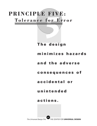 PRINCIPLE FIVE:


                              5
 To l e r a n c e f o r E r r o r




                    The design

                    minimizes hazards

                    and the adverse

                    consequences of

                    accidental or

                    unintended

                    actions.



                                   67
       The Universal Design File        THE CENTER FOR UNIVERSAL DESIGN
 