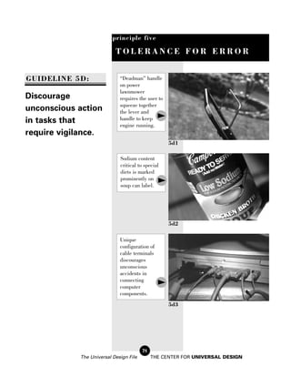 principle five

                           TOLERANCE FOR ERROR


GUIDELINE 5D:                “Deadman” handle
                             on power
                             lawnmower
Discourage                   requires the user to
                             squeeze together
unconscious action           the lever and
in tasks that                handle to keep
                             engine running.
require vigilance.
                                                    5d1

                             Sodium content
                             critical to special
                             diets is marked
                             prominently on
                             soup can label.




                                                    5d2

                             Unique
                             configuration of
                             cable terminals
                             discourages
                             unconscious
                             accidents in
                             connecting
                             computer
                             components.
                                                    5d3




                                        71
            The Universal Design File        THE CENTER FOR UNIVERSAL DESIGN
 