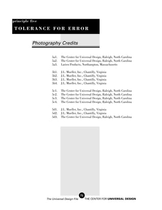 principle five

 TOLERANCE FOR ERROR


           Photography Credits

                     5a1.   The Center for Universal Design, Raleigh, North Carolina
                     5a2.   The Center for Universal Design, Raleigh, North Carolina
                     5a3.   Larien Products, Northampton, Massachusetts

                     5b1.   J.L. Mueller, Inc., Chantilly, Virginia
                     5b2.   J.L. Mueller, Inc., Chantilly, Virginia
                     5b3.   J.L. Mueller, Inc., Chantilly, Virginia
                     5b4.   J.L. Mueller, Inc., Chantilly, Virginia

                     5c1.   The Center for Universal Design, Raleigh, North Carolina
                     5c2.   The Center for Universal Design, Raleigh, North Carolina
                     5c3.   The Center for Universal Design, Raleigh, North Carolina
                     5c4.   The Center for Universal Design, Raleigh, North Carolina

                     5d1.   J.L. Mueller, Inc., Chantilly, Virginia
                     5d2.   J.L. Mueller, Inc., Chantilly, Virginia
                     5d3.   The Center for Universal Design, Raleigh, North Carolina




                                             72
                 The Universal Design File        THE CENTER FOR UNIVERSAL DESIGN
 