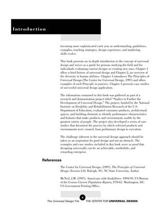 Introduction


                         becoming more sophisticated each year as understanding, guidelines,
                         examples, teaching strategies, design experience, and marketing
                         skills evolve.

                         This book presents an in-depth introduction to the concept of universal
                         design and serves as a guide for persons studying the field and for
                         individuals evaluating current designs or creating new ones. Chapter 1
                         offers a brief history of universal design and Chapter 2, an overview of
                         the diversity in human abilities. Chapter 3 introduces The Principles of
                         Universal Design (The Center for Universal Design, 1997) and offers
                         examples of each Principle in practice. Chapter 4 presents case studies
                         of successful universal design application.

                         The information contained in this book was gathered as part of a
                         research and demonstration project titled “Studies to Further the
                         Development of Universal Design.” The project, funded by the National
                         Institute on Disability and Rehabilitation Research of the U.S.
                         Department of Education, evaluated consumer products, architectural
                         spaces, and building elements to identify performance characteristics
                         and features that make products and environments usable by the
                         greatest variety of people. The project also developed a series of case
                         studies that document the process by which selected products and
                         environments were created, from preliminary design to execution.

                         The challenge inherent in the universal design approach should be
                         taken as an inspiration for good design and not an obstacle. The
                         examples and case studies included in this book serve as proof that
                         designing universally can be an achievable, worthwhile, and
                         rewarding enterprise.

          References
                         The Center for Universal Design. (1997). The Principles of Universal
                         Design (Version 2.0). Raleigh, NC: NC State University, Author.

                         McNeil, J.M. (1997). Americans with disabilities: 1994-95. US Bureau
                         of the Census Current Population Reports, P70-61. Washington, DC:
                         US Government Printing Office.


                                           4
               The Universal Design File       THE CENTER FOR UNIVERSAL DESIGN
 