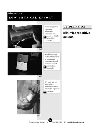 principle six

 LOW PHYSICAL EFFORT


                                    Voice-recognition       GUIDELINE 6C:
                                    computer
                                    technology
                                    eliminates the         Minimize repetitive
                                        need for highly
                                       repetitive          actions.
                                    keystrokes.



                            6c1

                                    Troubleshooting
                                    hint card attached
                                    to equipment
                                    reduces repeated
                                    manipulation of
                                        instruction
                                        manuals.



                             6c2

                                    1/4-turn cap on
                                    pain reliever
                                    medication bottle
                                    minimizes repeated
                                       twisting.




                          6c3

                                            76
                The Universal Design File        THE CENTER FOR UNIVERSAL DESIGN
 