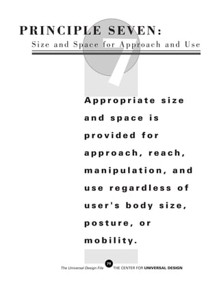 PRINCIPLE SEVEN:


                              7
 Size and Space for Approach and Use




                    Appropriate size

                    and space is

                    provided for

                    approach, reach,

                    manipulation, and

                    use regardless of

                    user's body size,

                    posture, or

                    m o b i l i t y.

                                   79
       The Universal Design File        THE CENTER FOR UNIVERSAL DESIGN
 