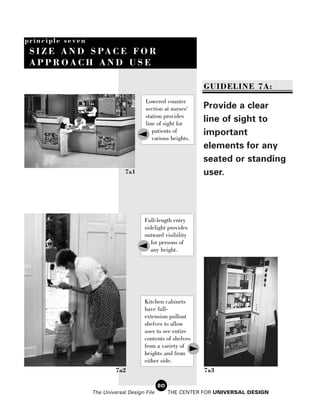 principle seven
 S I Z E A N D S PA C E F O R
 APPROACH AND USE

                                                              GUIDELINE 7A:
                                       Lowered counter
                                       section at nurses'    Provide a clear
                                       station provides
                                       line of sight for
                                                             line of sight to
                                          patients of        important
                                          various heights.
                                                             elements for any
                                                             seated or standing
                               7a1                           user.




                                       Full-length entry
                                       sidelight provides
                                       outward visibility
                                          for persons of
                                          any height.




                                       Kitchen cabinets
                                       have full-
                                       extension pullout
                                       shelves to allow
                                       user to see entire
                                       contents of shelves
                                       from a variety of
                                       heights and from
                                       either side.
                           7a2                                7a3

                                              80
                  The Universal Design File        THE CENTER FOR UNIVERSAL DESIGN
 