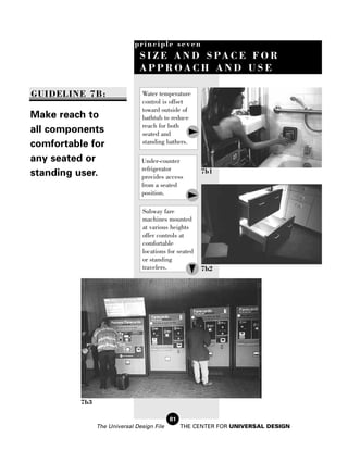principle seven
                                S I Z E A N D S PA C E F O R
                                APPROACH AND USE

GUIDELINE 7B:                   Water temperature
                                control is offset
                                toward outside of
Make reach to                   bathtub to reduce
                                reach for both
all components                  seated and
comfortable for                 standing bathers.

any seated or                   Under-counter
                                refrigerator
standing user.                  provides access
                                                        7b1

                                from a seated
                                position.

                                 Subway fare
                                 machines mounted
                                 at various heights
                                 offer controls at
                                 comfortable
                                 locations for seated
                                 or standing
                                 travelers.             7b2




          7b3

                                            81
                The Universal Design File        THE CENTER FOR UNIVERSAL DESIGN
 