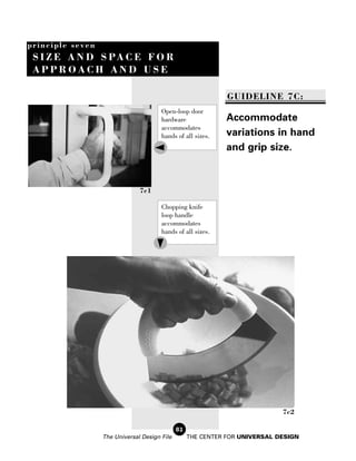 principle seven
 S I Z E A N D S PA C E F O R
 APPROACH AND USE

                                                              GUIDELINE 7C:
                                       Open-loop door
                                       hardware              Accommodate
                                       accommodates
                                       hands of all sizes.   variations in hand
                                                             and grip size.



                               7c1

                                       Chopping knife
                                       loop handle
                                       accommodates
                                       hands of all sizes.




                                                                             7c2

                                              82
                  The Universal Design File        THE CENTER FOR UNIVERSAL DESIGN
 