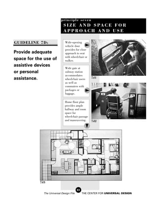 principle seven
                              S I Z E A N D S PA C E F O R
                              APPROACH AND USE

GUIDELINE 7D:                  Wide-opening
                               vehicle door
                               provides for close
Provide adequate               approach to seat
                               with wheelchair or
space for the use of           walker.
assistive devices
                               Wide gate at
or personal                    subway station
                               accommodates
assistance.                    wheelchair users     7d1
                               as well as
                               commuters with
                               packages or
                               luggage.

                               Home floor plan
                               provides ample
                               hallway and room
                               space for
                               wheelchair passage
                               and maneuvering.     7d2




            7d3

                                          83
              The Universal Design File        THE CENTER FOR UNIVERSAL DESIGN
 