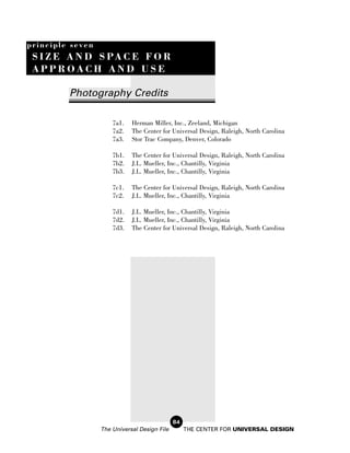 principle seven
 S I Z E A N D S PA C E F O R
 APPROACH AND USE

         Photography Credits

                      7a1.   Herman Miller, Inc., Zeeland, Michigan
                      7a2.   The Center for Universal Design, Raleigh, North Carolina
                      7a3.   Stor Trac Company, Denver, Colorado

                      7b1.   The Center for Universal Design, Raleigh, North Carolina
                      7b2.   J.L. Mueller, Inc., Chantilly, Virginia
                      7b3.   J.L. Mueller, Inc., Chantilly, Virginia

                      7c1.   The Center for Universal Design, Raleigh, North Carolina
                      7c2.   J.L. Mueller, Inc., Chantilly, Virginia

                      7d1.   J.L. Mueller, Inc., Chantilly, Virginia
                      7d2.   J.L. Mueller, Inc., Chantilly, Virginia
                      7d3.   The Center for Universal Design, Raleigh, North Carolina




                                              84
                  The Universal Design File        THE CENTER FOR UNIVERSAL DESIGN
 