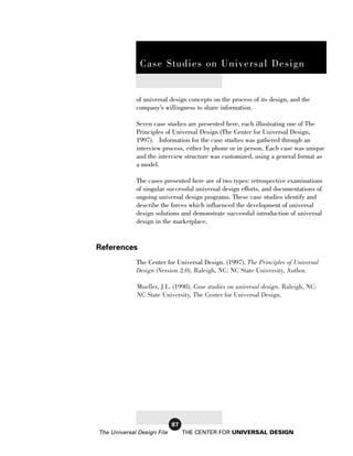Case Studies on Universal Design

               Case Studies on Universal Design


             of universal design concepts on the process of its design, and the
             company’s willingness to share information.

             Seven case studies are presented here, each illustrating one of The
             Principles of Universal Design (The Center for Universal Design,
             1997). Information for the case studies was gathered through an
             interview process, either by phone or in person. Each case was unique
             and the interview structure was customized, using a general format as
             a model.

             The cases presented here are of two types: retrospective examinations
             of singular successful universal design efforts, and documentations of
             ongoing universal design programs. These case studies identify and
             describe the forces which influenced the development of universal
             design solutions and demonstrate successful introduction of universal
             design in the marketplace.


References
             The Center for Universal Design. (1997). The Principles of Universal
             Design (Version 2.0). Raleigh, NC: NC State University, Author.

             Mueller, J.L. (1998). Case studies on universal design. Raleigh, NC:
             NC State University, The Center for Universal Design.




                            87
The Universal Design File        THE CENTER FOR UNIVERSAL DESIGN
 