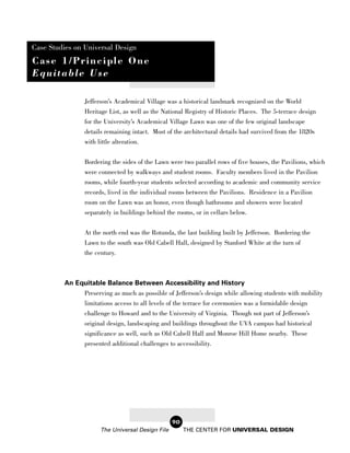 Case Studies on Universal Design
Case 1/Principle One
Equitable Use

                Jefferson’s Academical Village was a historical landmark recognized on the World
                Heritage List, as well as the National Registry of Historic Places. The 5-terrace design
                for the University’s Academical Village Lawn was one of the few original landscape
                details remaining intact. Most of the architectural details had survived from the 1820s
                with little alteration.


                Bordering the sides of the Lawn were two parallel rows of five houses, the Pavilions, which
                were connected by walkways and student rooms. Faculty members lived in the Pavilion
                rooms, while fourth-year students selected according to academic and community service
                records, lived in the individual rooms between the Pavilions. Residence in a Pavilion
                room on the Lawn was an honor, even though bathrooms and showers were located
                separately in buildings behind the rooms, or in cellars below.

                At the north end was the Rotunda, the last building built by Jefferson. Bordering the
                Lawn to the south was Old Cabell Hall, designed by Stanford White at the turn of
                the century.



         An Equitable Balance Between Accessibility and History
              Preserving as much as possible of Jefferson’s design while allowing students with mobility
              limitations access to all levels of the terrace for ceremonies was a formidable design
                challenge to Howard and to the University of Virginia. Though not part of Jefferson’s
                original design, landscaping and buildings throughout the UVA campus had historical
                significance as well, such as Old Cabell Hall and Monroe Hill Home nearby. These
                presented additional challenges to accessibility.




                                                  90
                      The Universal Design File        THE CENTER FOR UNIVERSAL DESIGN
 
