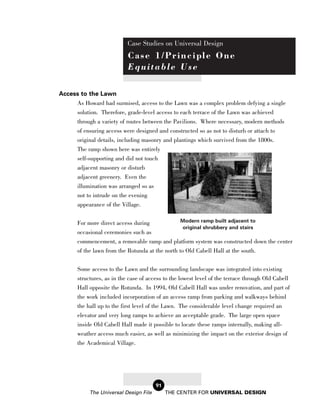 Case Studies on Universal Design
                            Case 1/Principle One
                            Equitable Use

Access to the Lawn
     As Howard had surmised, access to the Lawn was a complex problem defying a single
     solution. Therefore, grade-level access to each terrace of the Lawn was achieved
     through a variety of routes between the Pavilions. Where necessary, modern methods
     of ensuring access were designed and constructed so as not to disturb or attach to
       original details, including masonry and plantings which survived from the 1800s.
       The ramp shown here was entirely
       self-supporting and did not touch
       adjacent masonry or disturb
       adjacent greenery. Even the
       illumination was arranged so as
       not to intrude on the evening
       appearance of the Village.

       For more direct access during              Modern ramp built adjacent to
                                                  original shrubbery and stairs
       occasional ceremonies such as
       commencement, a removable ramp and platform system was constructed down the center
       of the lawn from the Rotunda at the north to Old Cabell Hall at the south.

       Some access to the Lawn and the surrounding landscape was integrated into existing
       structures, as in the case of access to the lowest level of the terrace through Old Cabell
       Hall opposite the Rotunda. In 1994, Old Cabell Hall was under renovation, and part of
       the work included incorporation of an access ramp from parking and walkways behind
       the hall up to the first level of the Lawn. The considerable level change required an
       elevator and very long ramps to achieve an acceptable grade. The large open space
       inside Old Cabell Hall made it possible to locate these ramps internally, making all-
       weather access much easier, as well as minimizing the impact on the exterior design of
       the Academical Village.




                                        91
            The Universal Design File        THE CENTER FOR UNIVERSAL DESIGN
 