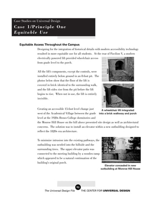 Case Studies on Universal Design
Case 1/Principle One
Equitable Use

   Equitable Access Throughout the Campus
               Designing for the integration of historical details with modern accessibility technology
               resulted in more equitable use for all students. At the rear of Pavilion V, a modern
               electrically powered lift provided wheelchair access
               from grade level to the porch.


                  All the lift’s components, except the controls, were
                  installed entirely below ground in an 8-foot pit. The
                  photos below show that the floor of the lift is
                  covered in brick identical to the surrounding walk,
                  and the lift sides rise from the pit before the lift
                  begins to rise. When not in use, the lift is entirely
                  invisible.


                  Creating an accessible 15-foot level change just        A wheelchair lift integrated
                  west of the Academical Village between the grade into a brick walkway and porch
                  level at the 1920s Brown College dormitories and
                  the Monroe Hill House on the hill above presented site design as well as architectural
                  concerns. The solution was to install an elevator within a new outbuilding designed to
                  reflect the 1820s era architecture.

                  To minimize intrusion into the existing pathways, the
                  outbuilding was nestled into the hillside and the
                  surrounding trees. The upper elevator patio was
                  connected to the meeting building by a wooden ramp
                  which appeared to be a natural continuation of the
                  building’s original porch.
                                                                             Elevator concealed in new
                                                                          outbuilding at Monroe Hill House




                                                    92
                        The Universal Design File        THE CENTER FOR UNIVERSAL DESIGN
 
