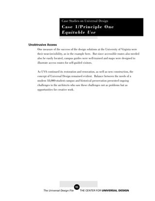 Case Studies on Universal Design
                           Case 1/Principle One
                           Equitable Use

Unobtrusive Access
     One measure of the success of the design solutions at the University of Virginia were
     their near-invisibility, as in the example here. But since accessible routes also needed
     also be easily located, campus guides were well-trained and maps were designed to
     illustrate access routes for self-guided visitors.


       As UVA continued its restoration and renovation, as well as new construction, the
       concept of Universal Design remained evident. Balance between the needs of a
       modern 18,000-student campus and historical preservation presented ongoing
       challenges to the architects who saw these challenges not as problems but as
       opportunities for creative work.




                                        93
            The Universal Design File        THE CENTER FOR UNIVERSAL DESIGN
 
