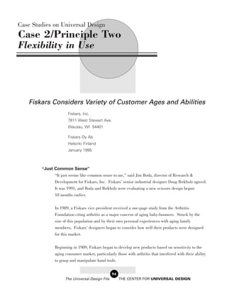 Case Studies on Universal Design
Case 2/Principle Two
Flexibility in Use




   Fiskars Considers Variety of Customer Ages and Abilities
                      Fiskars, Inc.
                      7811 West Stewart Ave.
                      Wausau, WI 54401

                      Fiskars Oy Ab
                      Helsinki Finland
                      January 1995



        “Just Common Sense”
              “It just seems like common sense to me,” said Jim Boda, director of Research &
              Development for Fiskars, Inc. Fiskars’ senior industrial designer Doug Birkholz agreed.
               It was 1991, and Boda and Birkholz were evaluating a new scissors design begun
               18 months earlier.

               In 1989, a Fiskars vice president received a one-page study from the Arthritis
               Foundation citing arthritis as a major concern of aging baby-boomers. Struck by the
               size of this population and by their own personal experiences with aging family
               members, Fiskars’ designers began to consider how well their products were designed
               for this market.

               Beginning in 1989, Fiskars began to develop new products based on sensitivity to the
               aging consumer market, particularly those with arthritis that interfered with their ability
               to grasp and manipulate hand tools.


                                                 94
                     The Universal Design File        THE CENTER FOR UNIVERSAL DESIGN
 