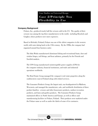 Case Studies on Universal Design
                           C a s e 2 / P r i n c i p l e Tw o
                           Flexibility in Use

Company Background
    Fiskars, Inc., produced nearly half the scissors sold in the US. The quality of their
    scissors was among the top three manufacturers in the world, including Henckels and
    Gingher, whose products were more expensive.


       Based in Helsinki, Finland, Fiskars was one of the oldest companies in the western
       world, with roots dating back to the 17th century. By the 1990s, the company had
       organized around four business units:

           The Inha Works manufactured aluminum fishing and recreational boats, door and
           window hinges, rail fittings, and heat radiators, primarily for the Finnish and
           Swedish markets.

           The UPS Group manufactured uninterruptible power supplies (UPS) for
           the computer industry, financial institutions, and trade and industrial
           operations worldwide.

           The Real Estate Group managed the company’s real estate properties along the
           southwestern coast of Finland along with related services.

           The Consumer Products Group, the largest unit, was headquartered in Madison,
           Wisconsin, and managed the manufacture, sale, and worldwide distribution of three
           product families: scissors and other housewares products, outdoor recreation
           products, and lawn and garden products. The Consumer Products Group
           maintained offices in North America and Europe, as well as offices and
           manufacturing facilities in Fiskars, Finland. Their products were marketed under
           the Fiskars name as well as under the labels of some of its customers.




                                       95
           The Universal Design File        THE CENTER FOR UNIVERSAL DESIGN
 