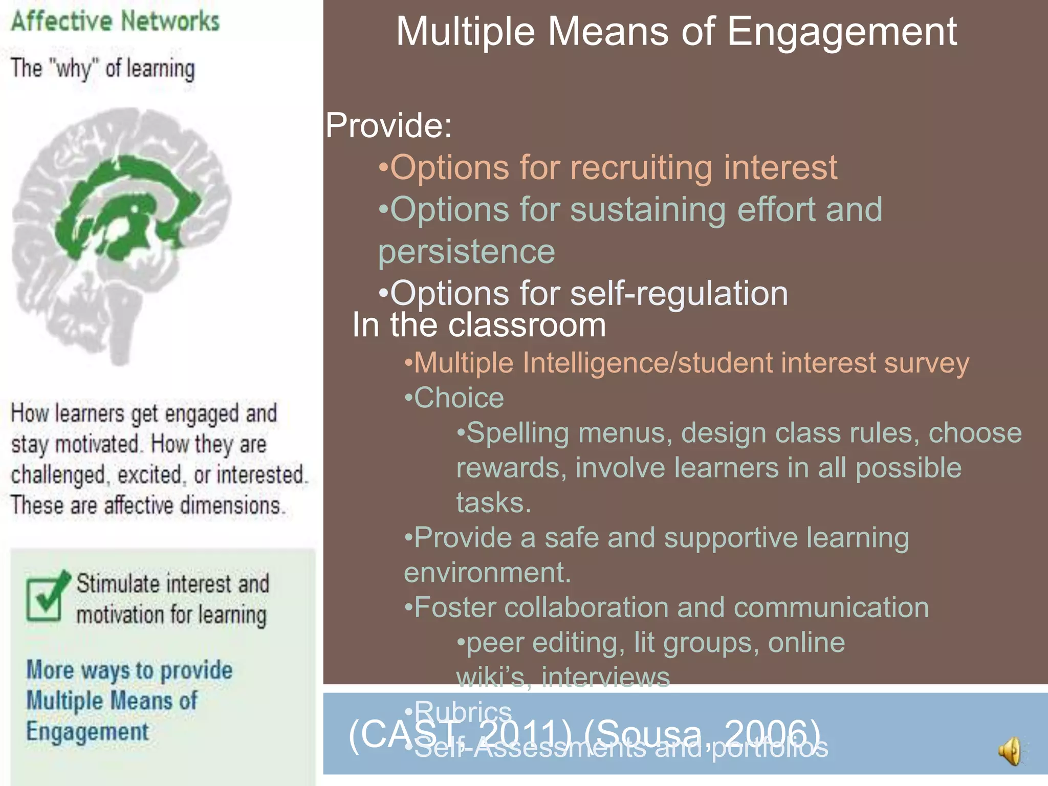 Multiple Means of Engagement

Provide:
   •Options for recruiting interest
   •Options for sustaining effort and
   persistence
   •Options for self-regulation
 In the classroom
    •Multiple Intelligence/student interest survey
    •Choice
        •Spelling menus, design class rules, choose
        rewards, involve learners in all possible
        tasks.
    •Provide a safe and supportive learning
    environment.
    •Foster collaboration and communication
        •peer editing, lit groups, online
        wiki’s, interviews
    •Rubrics
 (CAST, 2011) (Sousa,portfolios
    •Self-Assessments and 2006)
 