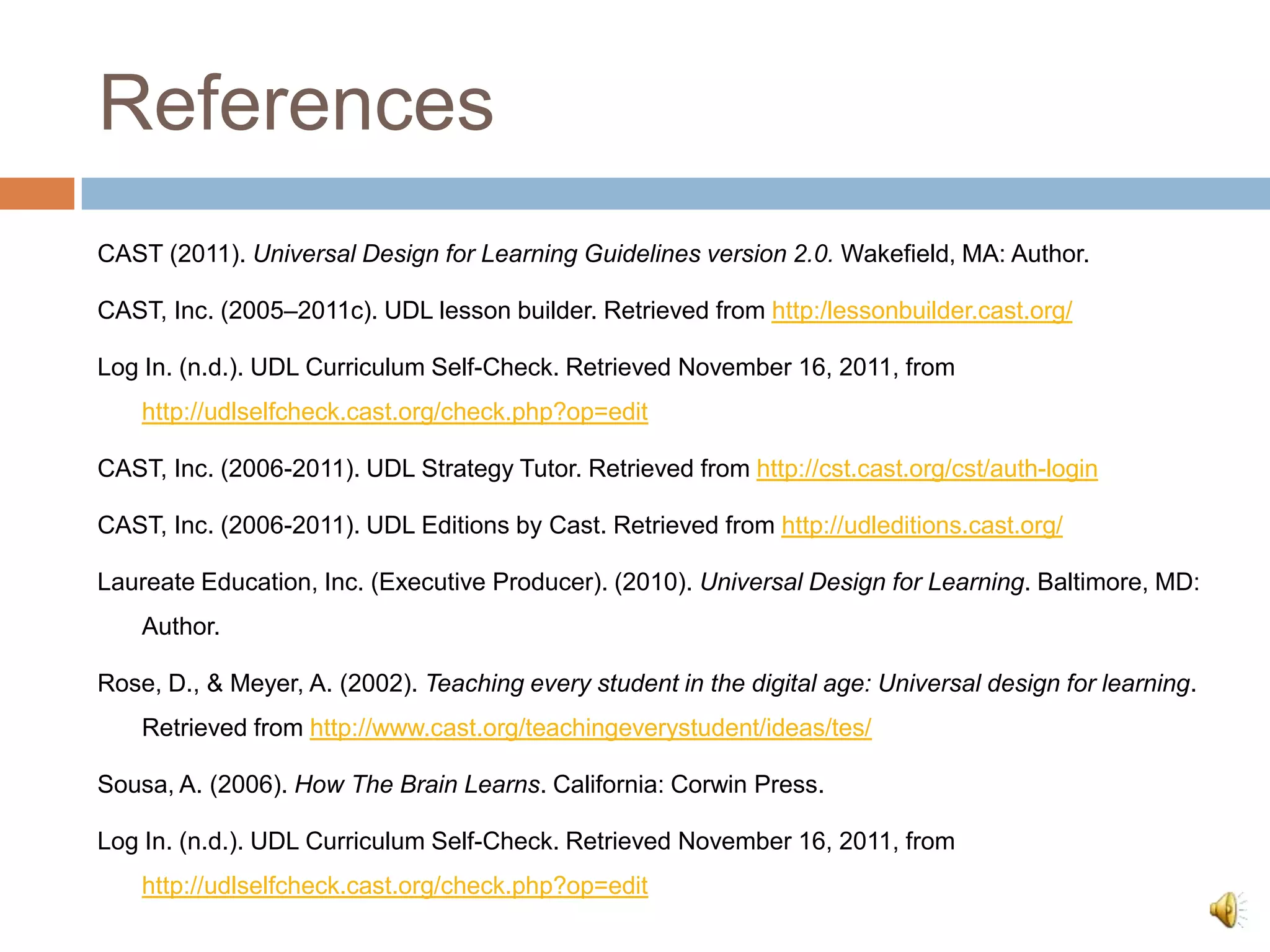 References
CAST (2011). Universal Design for Learning Guidelines version 2.0. Wakefield, MA: Author.

CAST, Inc. (2005–2011c). UDL lesson builder. Retrieved from http:/lessonbuilder.cast.org/

Log In. (n.d.). UDL Curriculum Self-Check. Retrieved November 16, 2011, from
    http://udlselfcheck.cast.org/check.php?op=edit

CAST, Inc. (2006-2011). UDL Strategy Tutor. Retrieved from http://cst.cast.org/cst/auth-login

CAST, Inc. (2006-2011). UDL Editions by Cast. Retrieved from http://udleditions.cast.org/

Laureate Education, Inc. (Executive Producer). (2010). Universal Design for Learning. Baltimore, MD:
    Author.

Rose, D., & Meyer, A. (2002). Teaching every student in the digital age: Universal design for learning.
    Retrieved from http://www.cast.org/teachingeverystudent/ideas/tes/

Sousa, A. (2006). How The Brain Learns. California: Corwin Press.

Log In. (n.d.). UDL Curriculum Self-Check. Retrieved November 16, 2011, from
    http://udlselfcheck.cast.org/check.php?op=edit
 