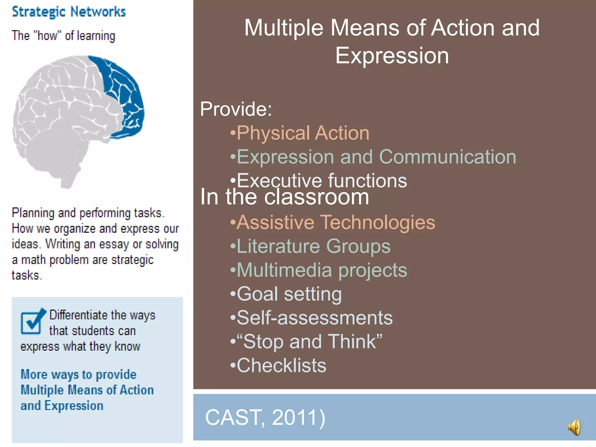 Multiple Means of Action and
              Expression

 Provide:
    •Physical Action
    •Expression and Communication
    •Executive functions
 In the classroom
    •Assistive Technologies
    •Literature Groups
    •Multimedia projects
    •Goal setting
    •Self-assessments
    •“Stop and Think”
    •Checklists

( CAST, 2011)
 