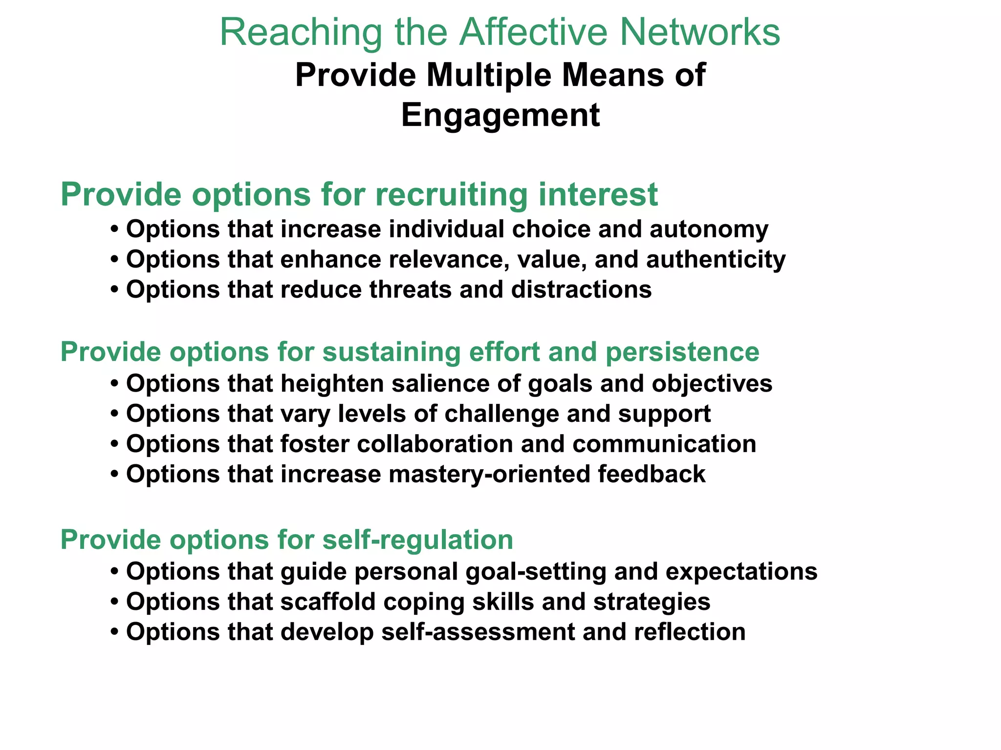 Reaching the Affective Networks
Provide Multiple Means of
Engagement
Provide options for recruiting interest
• Options that increase individual choice and autonomy
• Options that enhance relevance, value, and authenticity
• Options that reduce threats and distractions
Provide options for sustaining effort and persistence
• Options that heighten salience of goals and objectives
• Options that vary levels of challenge and support
• Options that foster collaboration and communication
• Options that increase mastery-oriented feedback
Provide options for self-regulation
• Options that guide personal goal-setting and expectations
• Options that scaffold coping skills and strategies
• Options that develop self-assessment and reflection
 